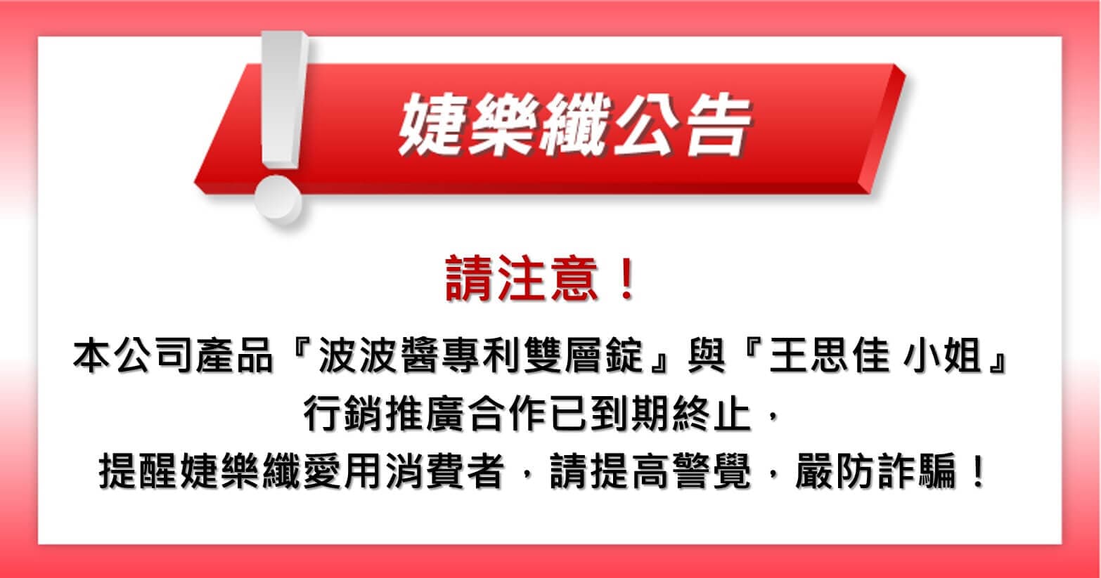 【婕樂纖 2021.08.04 官方聲明】本公司產品『波波醬專利雙層錠』與『王思佳 小姐』之行銷推廣合作已到期終止,提醒婕樂纖愛用消費者,請提高警覺,嚴防詐騙!
